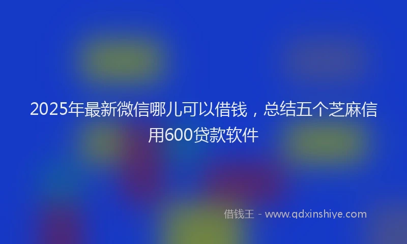 2025年最新微信哪儿可以借钱，总结五个芝麻信用600贷款软件