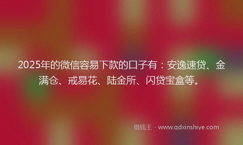 2025年的微信容易下款的口子有：安逸速贷、金满仓、戒易花、陆金所、闪贷宝盒等。