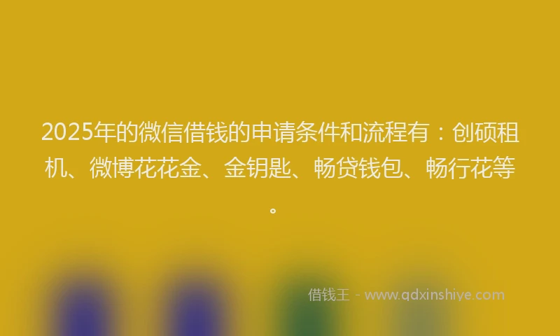 2025年的微信借钱的申请条件和流程有：创硕租机、微博花花金、金钥匙、畅贷钱包、畅行花等。