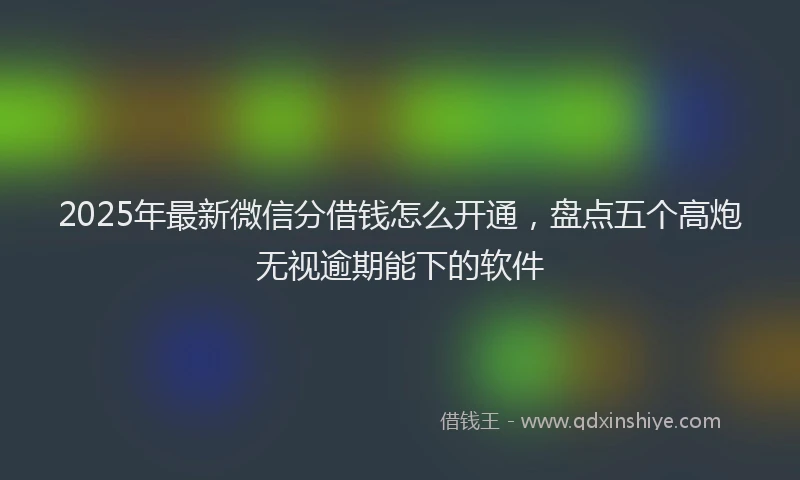 2025年最新微信分借钱怎么开通，盘点五个高炮无视逾期能下的软件