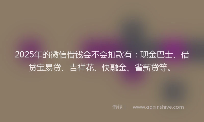 2025年的微信借钱会不会扣款有：现金巴士、借贷宝易贷、吉祥花、快融金、省薪贷等。