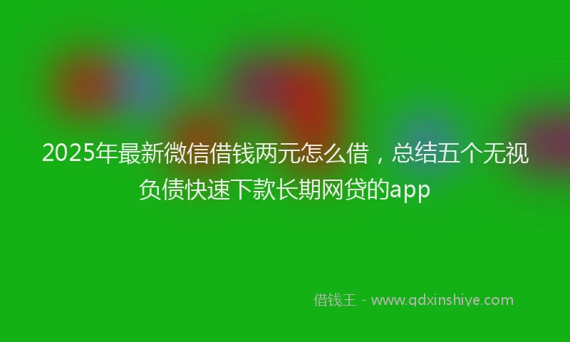 2025年最新微信借钱两元怎么借，总结五个无视负债快速下款长期网贷的app