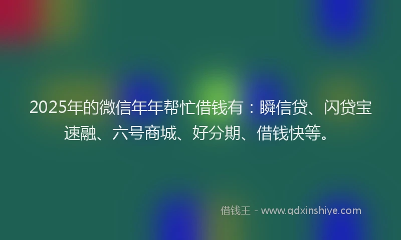 2025年的微信年年帮忙借钱有：瞬信贷、闪贷宝速融、六号商城、好分期、借钱快等。