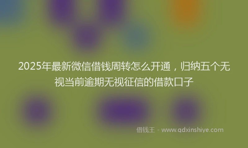 2025年最新微信借钱周转怎么开通，归纳五个无视当前逾期无视征信的借款口子