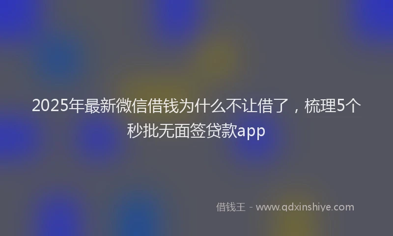 2025年最新微信借钱为什么不让借了，梳理5个秒批无面签贷款app