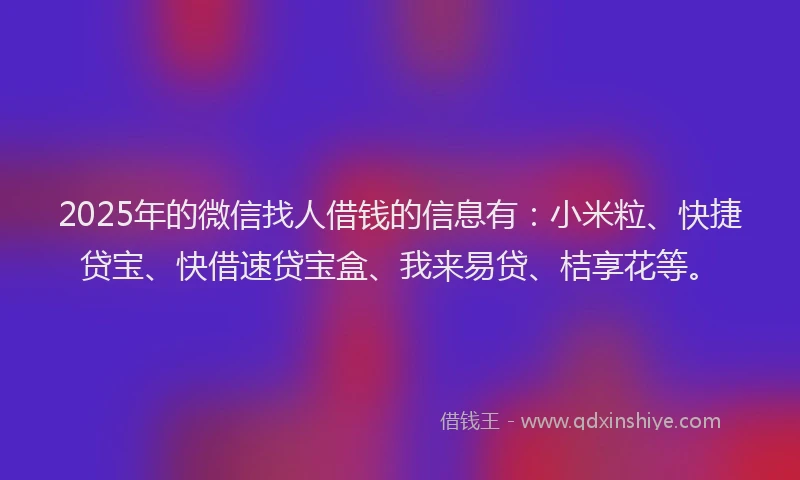 2025年的微信找人借钱的信息有：小米粒、快捷贷宝、快借速贷宝盒、我来易贷、桔享花等。