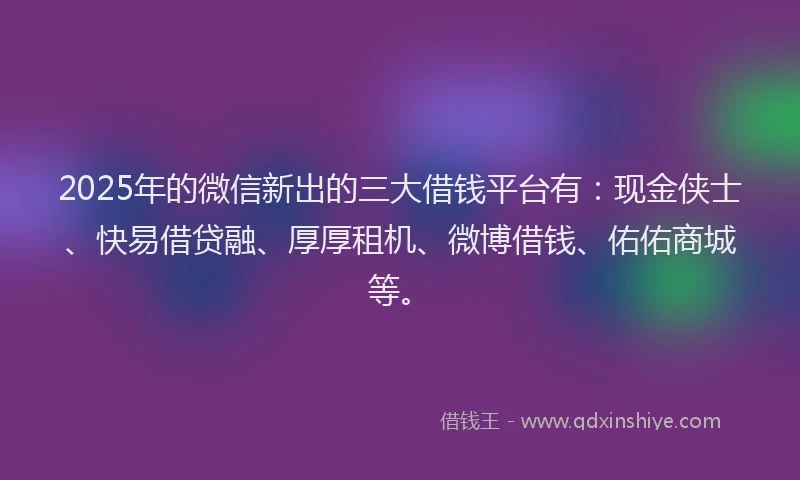 2025年的微信新出的三大借钱平台有：现金侠士、快易借贷融、厚厚租机、微博借钱、佑佑商城等。