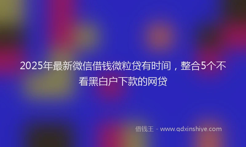 2025年最新微信借钱微粒贷有时间，整合5个不看黑白户下款的网贷
