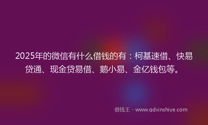 2025年的微信有什么借钱的有：柯基速借、快易贷通、现金贷易借、鹅小易、金亿钱包等。