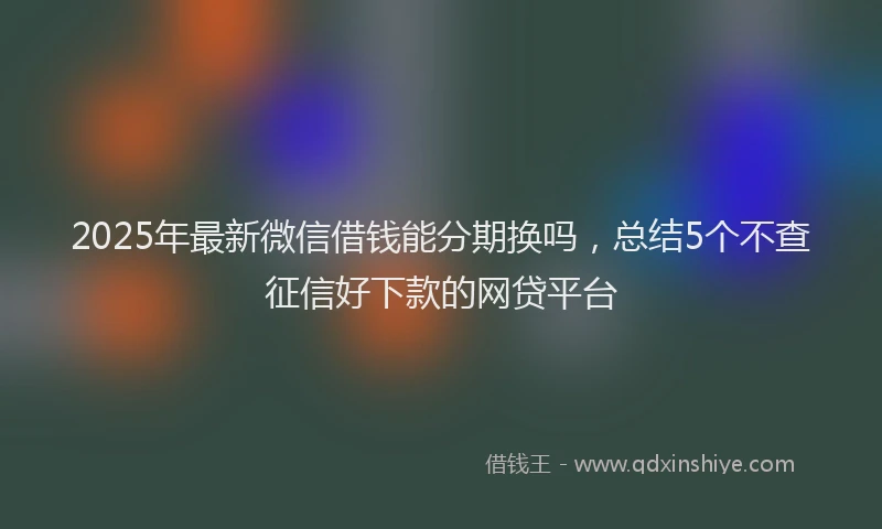 2025年最新微信借钱能分期换吗，总结5个不查征信好下款的网贷平台