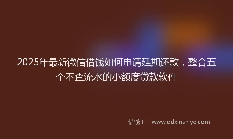 2025年最新微信借钱如何申请延期还款，整合五个不查流水的小额度贷款软件