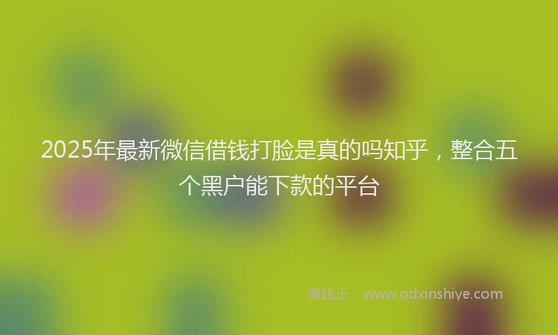 2025年最新微信借钱打脸是真的吗知乎，整合五个黑户能下款的平台
