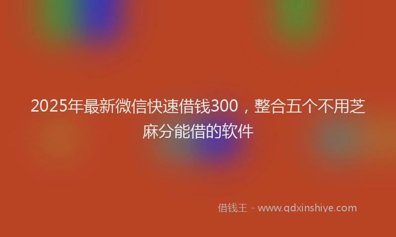 2025年最新微信快速借钱300，整合五个不用芝麻分能借的软件