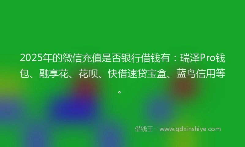 2025年的微信充值是否银行借钱有：瑞泽Pro钱包、融享花、花呗、快借速贷宝盒、蓝鸟信用等。