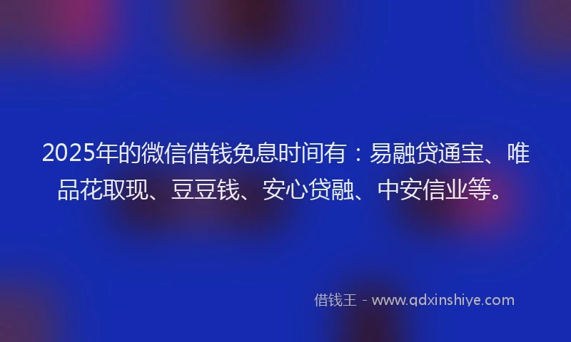 2025年的微信借钱免息时间有：易融贷通宝、唯品花取现、豆豆钱、安心贷融、中安信业等。