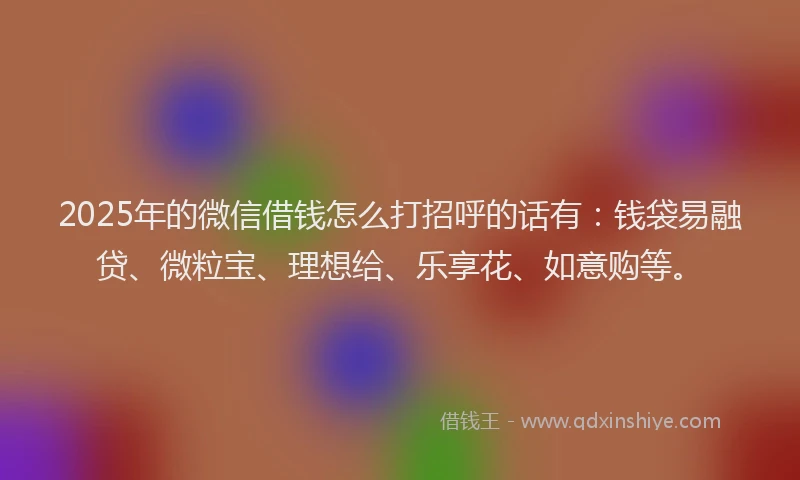 2025年的微信借钱怎么打招呼的话有：钱袋易融贷、微粒宝、理想给、乐享花、如意购等。