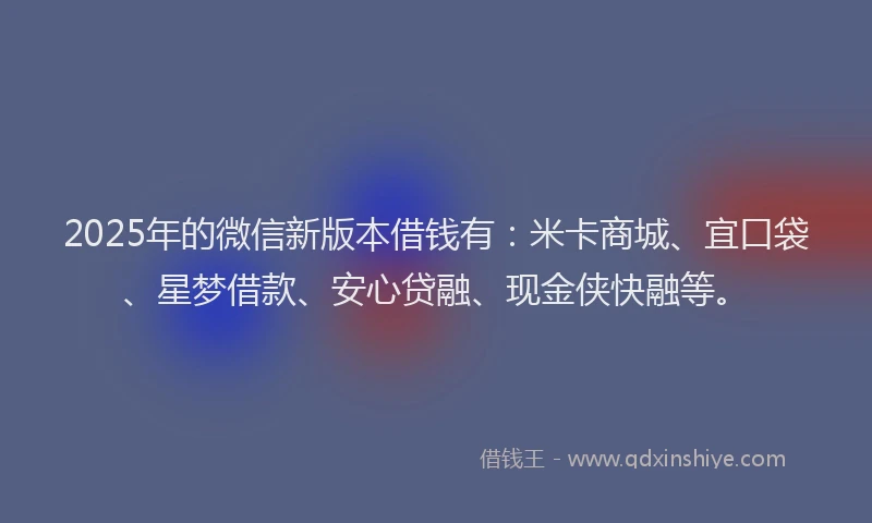 2025年的微信新版本借钱有：米卡商城、宜口袋、星梦借款、安心贷融、现金侠快融等。