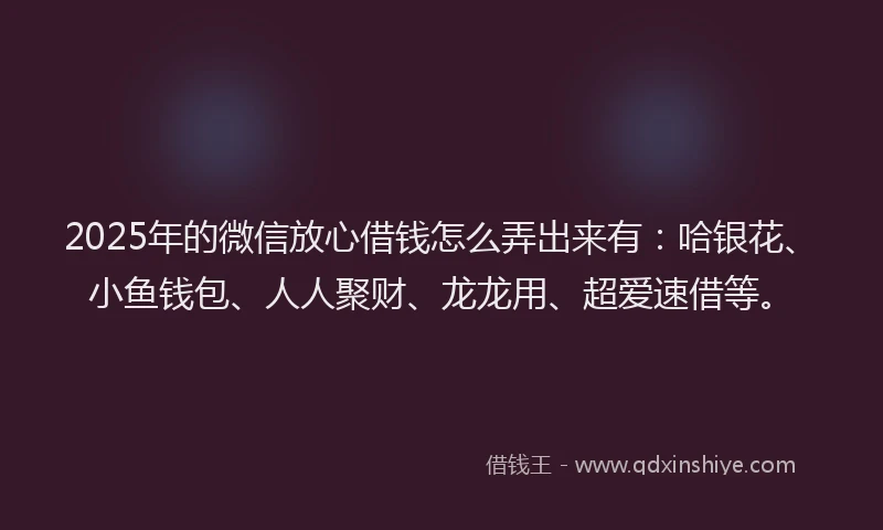 2025年的微信放心借钱怎么弄出来有：哈银花、小鱼钱包、人人聚财、龙龙用、超爱速借等。