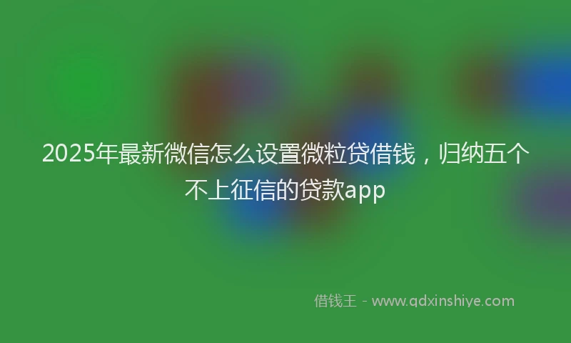 2025年最新微信怎么设置微粒贷借钱，归纳五个不上征信的贷款app