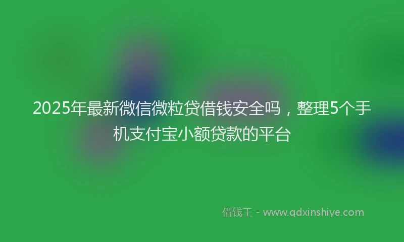 2025年最新微信微粒贷借钱安全吗，整理5个手机支付宝小额贷款的平台