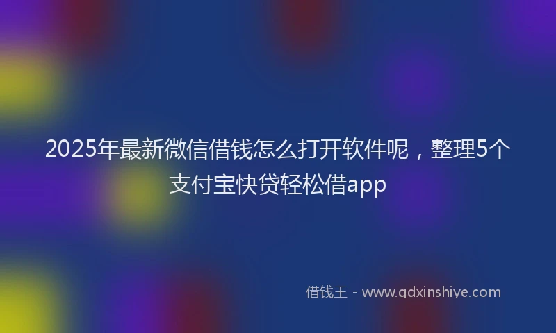 2025年最新微信借钱怎么打开软件呢，整理5个支付宝快贷轻松借app