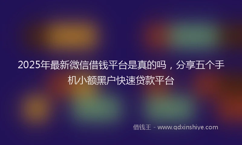 2025年最新微信借钱平台是真的吗，分享五个手机小额黑户快速贷款平台