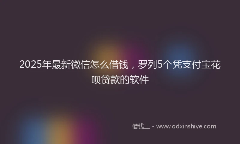 2025年最新微信怎么借钱，罗列5个凭支付宝花呗贷款的软件