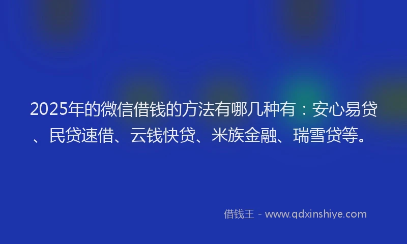 2025年的微信借钱的方法有哪几种有：安心易贷、民贷速借、云钱快贷、米族金融、瑞雪贷等。