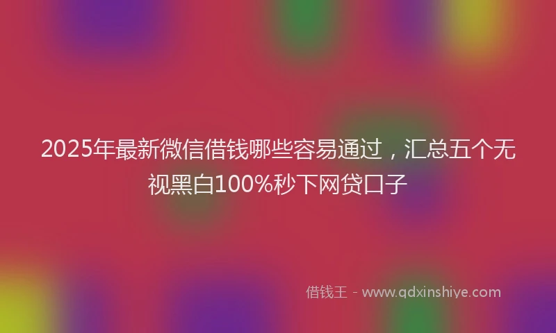 2025年最新微信借钱哪些容易通过，汇总五个无视黑白100%秒下网贷口子
