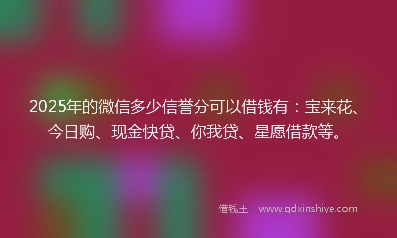 2025年的微信多少信誉分可以借钱有：宝来花、今日购、现金快贷、你我贷、星愿借款等。