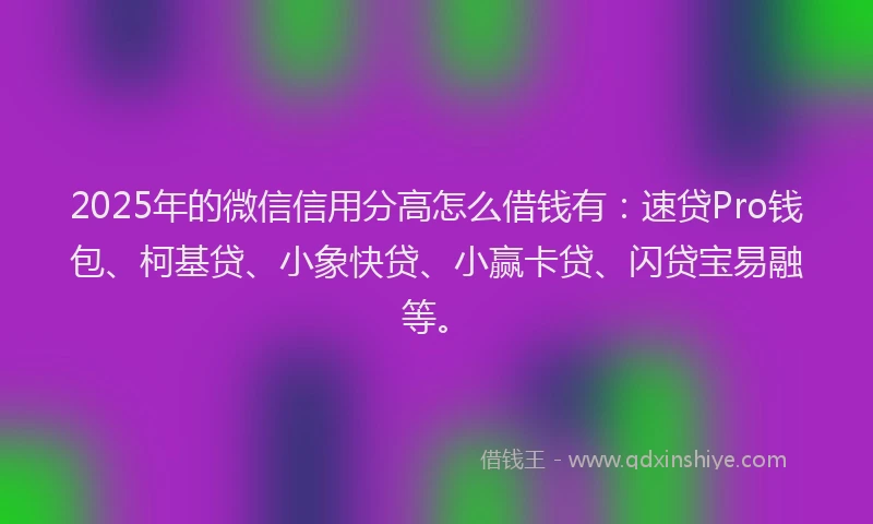 2025年的微信信用分高怎么借钱有：速贷Pro钱包、柯基贷、小象快贷、小赢卡贷、闪贷宝易融等。