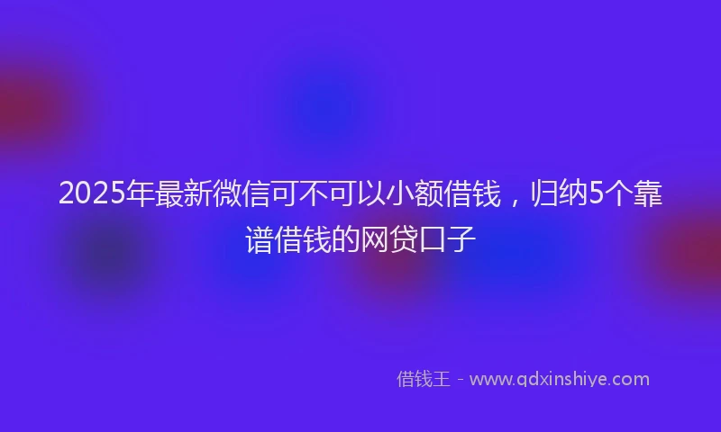 2025年最新微信可不可以小额借钱，归纳5个靠谱借钱的网贷口子