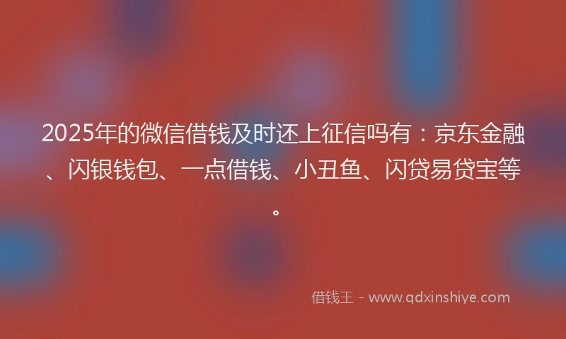 2025年的微信借钱及时还上征信吗有：京东金融、闪银钱包、一点借钱、小丑鱼、闪贷易贷宝等。