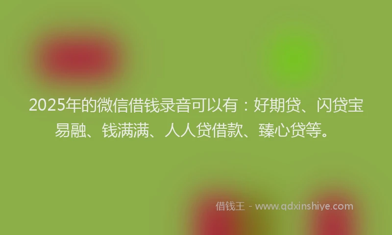 2025年的微信借钱录音可以有：好期贷、闪贷宝易融、钱满满、人人贷借款、臻心贷等。