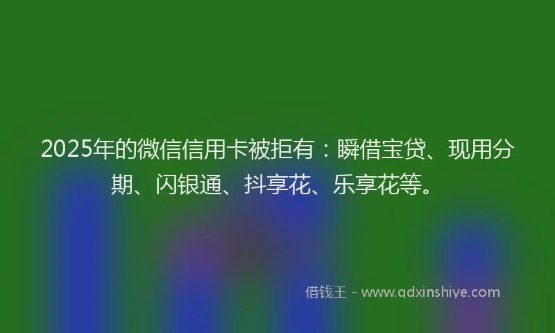 2025年的微信信用卡被拒有：瞬借宝贷、现用分期、闪银通、抖享花、乐享花等。