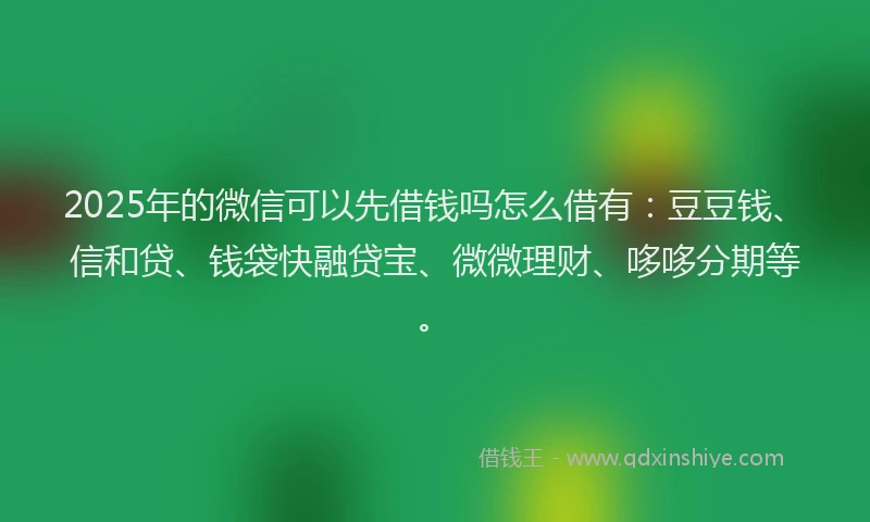 2025年的微信可以先借钱吗怎么借有：豆豆钱、信和贷、钱袋快融贷宝、微微理财、哆哆分期等。