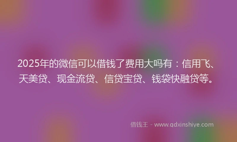 2025年的微信可以借钱了费用大吗有：信用飞、天美贷、现金流贷、信贷宝贷、钱袋快融贷等。