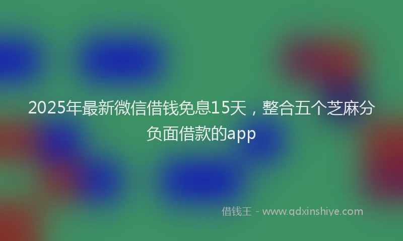 2025年最新微信借钱免息15天，整合五个芝麻分负面借款的app