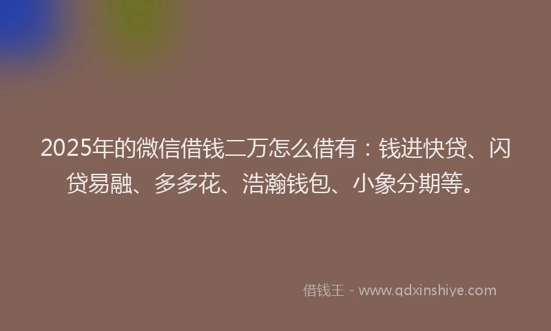 2025年的微信借钱二万怎么借有：钱进快贷、闪贷易融、多多花、浩瀚钱包、小象分期等。
