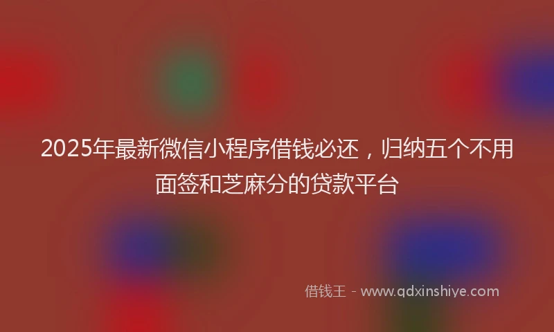 2025年最新微信小程序借钱必还，归纳五个不用面签和芝麻分的贷款平台