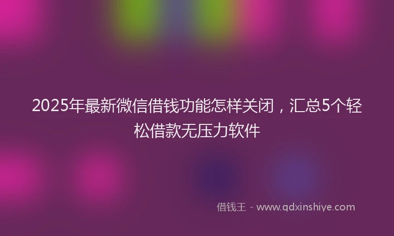 2025年最新微信借钱功能怎样关闭，汇总5个轻松借款无压力软件