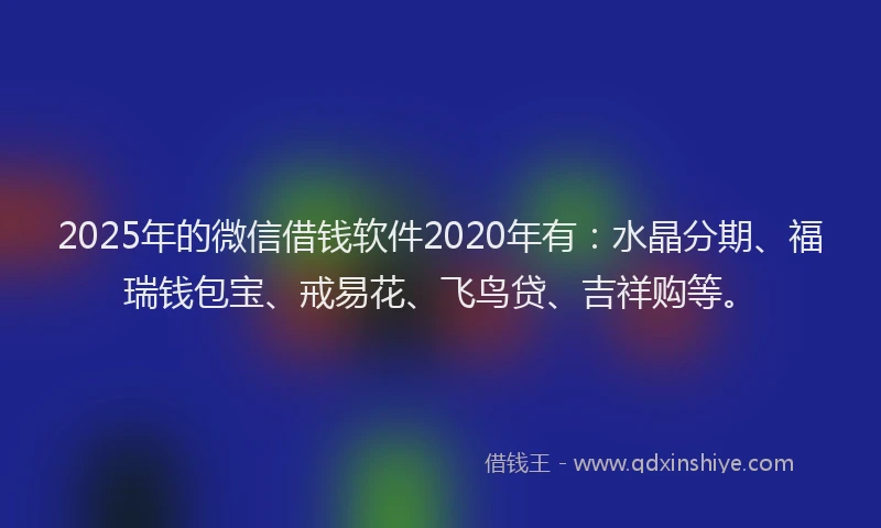 2025年的微信借钱软件2020年有：水晶分期、福瑞钱包宝、戒易花、飞鸟贷、吉祥购等。