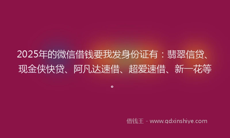 2025年的微信借钱要我发身份证有：翡翠信贷、现金侠快贷、阿凡达速借、超爱速借、新一花等。