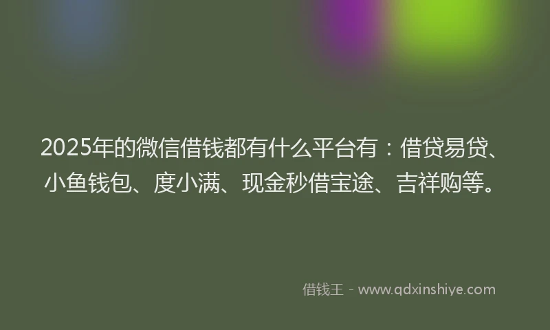 2025年的微信借钱都有什么平台有：借贷易贷、小鱼钱包、度小满、现金秒借宝途、吉祥购等。