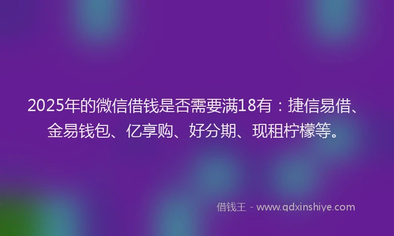 2025年的微信借钱是否需要满18有：捷信易借、金易钱包、亿享购、好分期、现租柠檬等。