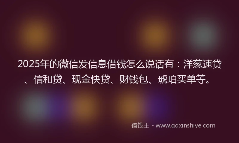 2025年的微信发信息借钱怎么说话有：洋葱速贷、信和贷、现金快贷、财钱包、琥珀买单等。