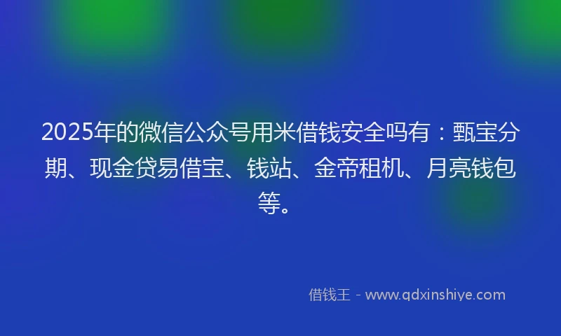 2025年的微信公众号用米借钱安全吗有：甄宝分期、现金贷易借宝、钱站、金帝租机、月亮钱包等。