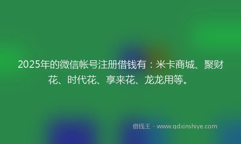 2025年的微信帐号注册借钱有：米卡商城、聚财花、时代花、享来花、龙龙用等。