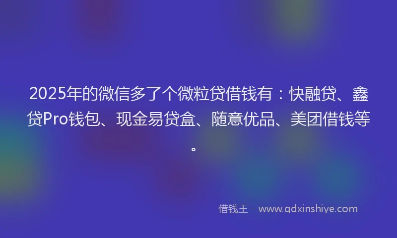 2025年的微信多了个微粒贷借钱有：快融贷、鑫贷Pro钱包、现金易贷盒、随意优品、美团借钱等。