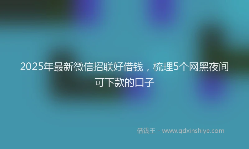 2025年最新微信招联好借钱，梳理5个网黑夜间可下款的口子